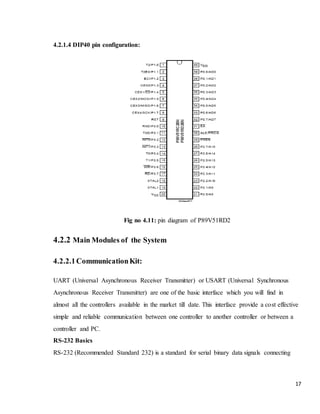 17
4.2.1.4 DIP40 pin configuration:
Fig no 4.11: pin diagram of P89V51RD2
4.2.2 Main Modules of the System
4.2.2.1CommunicationKit:
UART (Universal Asynchronous Receiver Transmitter) or USART (Universal Synchronous
Asynchronous Receiver Transmitter) are one of the basic interface which you will find in
almost all the controllers available in the market till date. This interface provide a cost effective
simple and reliable communication between one controller to another controller or between a
controller and PC.
RS-232 Basics
RS-232 (Recommended Standard 232) is a standard for serial binary data signals connecting
 