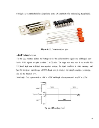 18
between a DTE (Data terminal equipment) and a DCE (Data Circuit-terminating Equipment).
Fig no 4.12: Communication port
4.2.2.2 Voltage Levels:
The RS-232 standard defines the voltage levels that correspond to logical one and logical zero
levels. Valid signals are plus or minus 3 to 25 volts. The range near zero volts is not a valid RS-
232 level; logic one is defined as a negative voltage, the signal condition is called marking, and
has the functional significance of OFF. Logic zero is positive, the signal condition is spacing,
and has the function ON.
So a Logic Zero represented as +3V to +25V and Logic One represented as -3V to -25V.
Fig no 4.13:Voltage level
 