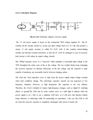 21
4.2.3.1 Schematic Diagram
Fig no 4.16: Schematic diagram of power supply
The +5 volt power supply is based on the commercial 7805 voltage regulator IC. This IC
contains all the circuitry needed to accept any input voltage from 8 to 18 volts and produce a
steady +5 volt output, accurate to within 5% (0.25 volt). It also contains current-limiting
circuitry and thermal overload protection, so that the IC won't be damaged in case of excessive
load current; it will reduce its output voltage instead.
The 1000µf capacitor serves as a "reservoir" which maintains a reasonable input voltage to the
7805 throughout the entire cycle of the ac line voltage. The two rectifier diodes keep recharging
the reservoir capacitor on alternate half-cycles of the line voltage, and the capacitor is quite
capable of sustaining any reasonable load in between charging pulses.
The 10µf and .01µf capacitors serve to help keep the power supply output voltage constant
when load conditions change. The electrolytic capacitor smooth out any long-term or low
frequency variations. However, at high frequencies this capacitor is not very efficient.
Therefore, the .01µf is included to bypass high-frequency changes, such as digital IC switching
effects, to ground.The LED and its series resistor serve as a pilot light to indicate when the
power supply is on. I like to use a miniature LED here, so it will serve that function without
being obtrusive or distracting while I'm performing an experiment. I also use this LED to tell
me when the reservoir capacitor is completely discharged after power is turned off.
 
