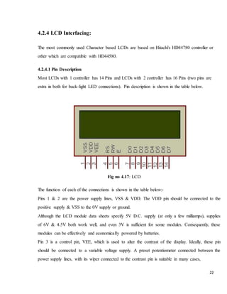 22
4.2.4 LCD Interfacing:
The most commonly used Character based LCDs are based on Hitachi's HD44780 controller or
other which are compatible with HD44580.
4.2.4.1 Pin Description
Most LCDs with 1 controller has 14 Pins and LCDs with 2 controller has 16 Pins (two pins are
extra in both for back-light LED connections). Pin description is shown in the table below.
Fig no 4.17: LCD
The function of each of the connections is shown in the table below:-
Pins 1 & 2 are the power supply lines, VSS & VDD. The VDD pin should be connected to the
positive supply & VSS to the 0V supply or ground.
Although the LCD module data sheets specify 5V D.C. supply (at only a few milliamps), supplies
of 6V & 4.5V both work well, and even 3V is sufficient for some modules. Consequently, these
modules can be effectively and economically powered by batteries.
Pin 3 is a control pin, VEE, which is used to alter the contrast of the display. Ideally, these pin
should be connected to a variable voltage supply. A preset potentiometer connected between the
power supply lines, with its wiper connected to the contrast pin is suitable in many cases,
 