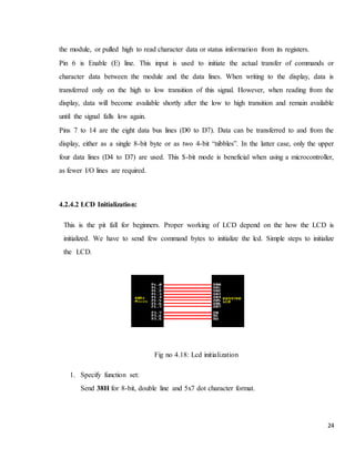 24
the module, or pulled high to read character data or status information from its registers.
Pin 6 is Enable (E) line. This input is used to initiate the actual transfer of commands or
character data between the module and the data lines. When writing to the display, data is
transferred only on the high to low transition of this signal. However, when reading from the
display, data will become available shortly after the low to high transition and remain available
until the signal falls low again.
Pins 7 to 14 are the eight data bus lines (D0 to D7). Data can be transferred to and from the
display, either as a single 8-bit byte or as two 4-bit “nibbles”. In the latter case, only the upper
four data lines (D4 to D7) are used. This $-bit mode is beneficial when using a microcontroller,
as fewer I/O lines are required.
4.2.4.2 LCD Initialization:
This is the pit fall for beginners. Proper working of LCD depend on the how the LCD is
initialized. We have to send few command bytes to initialize the lcd. Simple steps to initialize
the LCD.
Fig no 4.18: Lcd initialization
1. Specify function set:
Send 38H for 8-bit, double line and 5x7 dot character format.
 