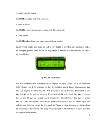 25
2. Display On-Off control:
Send 0FH for display and blink cursor on.
3. Entry mode set:
Send 06H for cursor in increment position and shift is invisible.
4. Clear display:
Send 01H to clear display and return cursor to home position.
Liquid Crystal Display also called as LCD is very helpful in providing user interface as well as
for debugging purpose.These LCD's are very simple to interface with the controller as well as
are cost effective.
Fig no 4.19: LCD display
The most commonly used ALPHANUMERIC displays are 1x16 (Single Line & 16 characters),
2x16 (Double Line & 16 character per line) & 4x20(four lines & Twenty characters per line).
The LCD requires 3 control lines (RS, R/W & EN) & 8 (or 4) data lines. The number on data
lines depends on the mode of operation. If operated in 8-bit mode then 8 data lines + 3 control
lines i.e. total 11 lines are required. And if operated in 4-bit mode then 4 data lines + 3 control
lines i.e. 7 lines are required. How do we decide which mode to use? It’s simple if you have
sufficient data lines you can go for 8 bit mode & if there is a time constrain i.e. display should
be faster then we have to use 8-bit mode because basically 4-bit mode takes twice as more time
as compared to 8-bit mode.
 