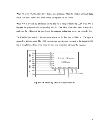 26
When RS is low (0), the data is to be treated as a command. When RS is high (1), the data being
sent is considered as text data which should be displayed on the screen.
When R/W is low (0), the information on the data bus is being written to the LCD. When RW is
high (1), the program is effectively reading from the LCD. Most of the times there is no need to
read from the LCD so this line can directly be connected to Gnd thus saving one controller line.
The ENABLE pin is used to latch the data present on the data pins. A HIGH - LOW signal is
required to latch the data. The LCD interprets and executes our command at the instant the EN
line is brought low. If you never bring EN low, your instruction will never be executed.
Fig no 4.20: Interfacing of lcd with microcontroller
 