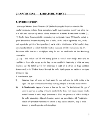3
CHAPTER NO:2 LITRATURE SURVEY
2.1 INTRODUCTION
Nowadays Wireless Sensor Networks (WSN) has been applied in various domains like
weather monitoring military, home automation, health care monitoring, security and safety etc.
or in a nut shell one can say wireless sensor network can be applied in most of the domains [1],
[7]. Traffic Signal System or traffic monitoring is a vast domain where WSN can be applied to
gather information about the incoming flow of traffic, traffic load on a particular road, traffic
load at particular period of time (peak hours) and in vehicle prioritization. WSN installed along
a road can be utilized to control the traffic load on roads and at traffic intersections [5], [9].
The sensor nodes that are to be deployed along the road are small in size and have low energy
consumption
[2], [3]. These sensors run on both battery power as well as solar energy. They have the
capability to draw solar energy so that they can use sunlight for functioning in bright and sunny
condition and the battery power for functioning at night or in cloudy or foggy condition.
Sensors used in the Wireless Sensor Network for traffic signal systems are mainly of two types:
i) Intrusive type
ii) Non-Intrusive type
i) Intrusive types of sensor are kept under the road and sense the traffic waiting at the
signal. This type of sensor has the same working principle as that of a metal detector.
ii) ii) Non-Intrusive types of sensor is fitted on the road. The installation of this type of
sensor is easy as no cutting of road is needed to be done. Non-intrusive sensor includes
acoustic sensors or video image processors to detect the presence of vehicles waiting at
the traffic intersection. Although Intrusive sensors are very effective still Nonintrusive
sensors are preferred over Intrusive sensors as they are cost-effective, easy to install,
immune to natural corrosion and degradation
 