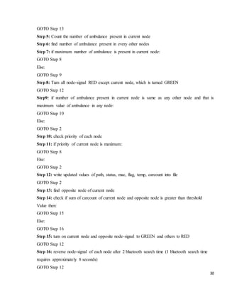 30
GOTO Step 13
Step 5: Count the number of ambulance present in current node
Step 6: find number of ambulance present in every other nodes
Step 7: if maximum number of ambulance is present in current node:
GOTO Step 8
Else:
GOTO Step 9
Step 8: Turn all node-signal RED except current node, which is turned GREEN
GOTO Step 12
Step9: if number of ambulance present in current node is same as any other node and that is
maximum value of ambulance in any node:
GOTO Step 10
Else:
GOTO Step 2
Step 10: check priority of each node
Step 11: if priority of current node is maximum:
GOTO Step 8
Else:
GOTO Step 2
Step 12: write updated values of path, status, mac, flag, temp, carcount into file
GOTO Step 2
Step 13: find opposite node of current node
Step 14: check if sum of carcount of current node and opposite node is greater than threshold
Value then:
GOTO Step 15
Else:
GOTO Step 16
Step 15: turn on current node and opposite node-signal to GREEN and others to RED
GOTO Step 12
Step 16: reverse node-signal of each node after 2 bluetooth search time (1 bluetooth search time
requires approximately 8 seconds)
GOTO Step 12
 