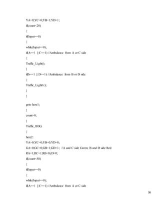 36
YA=0;YC=0;YB=1;YD=1;
if(count<20)
{
if(Input==0)
{
while(Input==0);
if(A==1 || C==1) //Ambulance from A or C side
{
Traffic_Light();
}
if(b==1 || D==1) //Ambulance from B or D side
{
Traffic_Light1();
}
}
goto here1;
}
count=0;
}
Traffic_BD()
{
here2:
YA=0;YC=0;YB=0;YD=0;
GA=0;GC=0;GB=1;GD=1; //A and C side Green; B and D side Red
RA=1;RC=1;RB=0;rD=0;
if(count<50)
{
if(Input==0)
{
while(Input==0);
if(A==1 || C==1) //Ambulance from A or C side
 