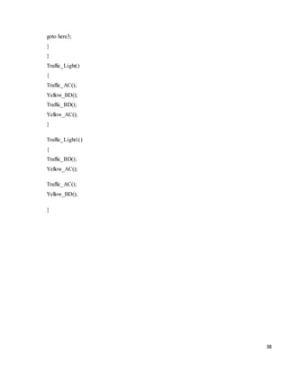 38
goto here3;
}
}
Traffic_Light()
{
Traffic_AC();
Yellow_BD();
Traffic_BD();
Yellow_AC();
}
Traffic_Light1()
{
Traffic_BD();
Yellow_AC();
Traffic_AC();
Yellow_BD();
}
 