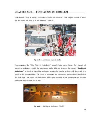 39
CHAPTER NO:6 FORMATION OF PROBLEM
Hello Friends There is saying “Necessity is Mother of Invention.” This project is result of some
real life scenes that most of us has witnessed. Such as :
Fig no 6.1: Ambulance stuck in traffic
Even campaigns like “Give Way to Ambulance” , doesn’t bring much change. So i thought of
making an ambulance model that can control traffic lights on its own. The project “Intelligent
Ambulance” is aimed at improvising ambulance services by ensuring a clear traffic free road. It is
based on RF communication. The driver of ambulance has a transmitter and receiver is installed at
the traffic light. The driver can thus control traffic lights according to the requirement and thus can
control the flow of traffic in its way.
Fig no 6.2 : Intelligent Ambulance Model
 