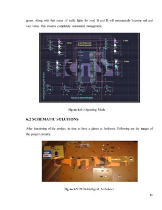41
green. Along with that status of traffic lights for road B and D will automatically become red and
vice versa. This ensures completely automated management.
Fig no 6.4 : Operating Mode
6.2 SCHEMATIC SOLUTIONS
After functioning of the project, its time to have a glance at hardware. Following are the images of
the project circuitry.
Fig no 6.5: PCB-Intelligent Ambulance
 