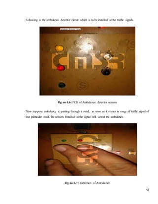 42
Following is the ambulance detector circuit which is to be installed at the traffic signals.
Fig no 6.6: PCB of Ambulance detector sensors
Now suppose ambulance is passing through a road, as soon as it comes in range of traffic signal of
that particular road, the sensors installed at the signal will detect the ambulance.
Fig no 6.7 : Detection of Ambulance
 