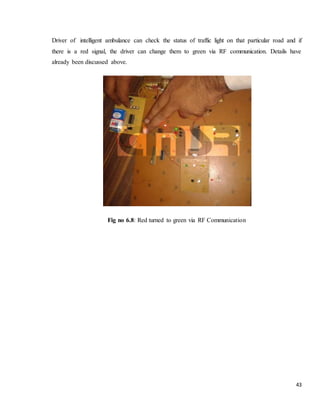 43
Driver of intelligent ambulance can check the status of traffic light on that particular road and if
there is a red signal, the driver can change them to green via RF communication. Details have
already been discussed above.
Fig no 6.8: Red turned to green via RF Communication
 