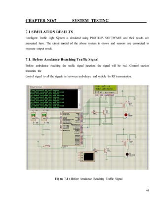 44
CHAPTER NO:7 SYSTEM TESTING
7.1 SIMULATION RESULTS
Intelligent Traffic Light System is simulated using PROTEUS SOFTWARE and their results are
presented here. The circuit model of the above system is shown and sensors are connected to
measure output result.
7.1. Before Amulance Reaching Traffic Signal
Before ambulance reaching the traffic signal junction, the signal will be red. Control section
transmits the
control signal to all the signals in between ambulance and vehicle by RF transmission.
Fig no 7.1 : Before Amulance Reaching Traffic Signal
 