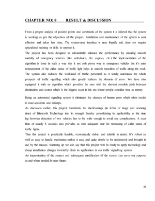 46
CHAPTER NO: 8 RESULT & DISCUSSION
From a proper analysis of positive points and constraints of the system it is inferred that the system
is working as per the objectives of the project. Installation and maintenance of the system is cost
effective and takes less time. The system-user interface is user friendly and does not require
specialized training or skills to operate it.
The project has been designed to substantially enhance the performance by ensuring smooth
mobility of emergency services (like ambulance, fire engines, etc.).The implementation of the
algorithm is done in such a way that it not only paves way to emergency vehicles but it’s auto
reinstatement of the older status of traffic light helps in smooth transition of traffic along the road.
The system also reduces the workload of traffic personnel as it totally automates the whole
prospect of traffic signalling which also greatly reduces the domain of error. We have also
equipped it with an algorithm which provides the user with the shortest possible path between
destination and source which is the biggest asset in this era where people consider time as money
Being an automated signalling system it eliminates the chances of human error which often results
in road accidents and mishaps.
As discussed earlier, this project transforms the shortcomings (in terms of range and scanning
time) of Bluetooth Technology into its strength thereby consolidating its applicability as the time
lag between detection of two vehicles has to be wide enough to avoid any complications. A scan
time of usually 8 seconds also provides us with adequate time for reinstating of older status of
traffic lights.
Thus this project is practically feasible, economically viable, and reliable in nature. It’s robust as
well as easy to handle mechanism makes it easy and quite simple to be understood and brought in
use by the masses. Summing up we can say that this project with its ready to apply technology and
cheap installation charges invariably finds its application in our traffic signalling system.
An improvisation of the project and subsequent modification of the system can serve our purpose
as and when needed in near future.
 