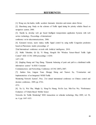 48
REFERENCES
[1]. Wang wei, fan hanbo, traffic accident Automatic detection and remote alarm Device
[2]. Zhaosheng yang. Study on the schemes of Traffic signal timing for priority vehicles Based on
navigation system, 2000.
[3]. Xiaolin lu, develop web gis based Intelligent transportation application Systems with web
service technology, Proceedings of international
conference on its telecommunications, 2006.
[4]. Katsunori tawara, naoto mukai, traffic Signal control by using traffic Congestion prediction
based on Pheromone model, proceedings of
22nd International conference on tools with Artificial intelligence, 2010.
[5]. Malik Tubaishat, Qi Qi, Yi Shang, Hongchi Shi “Wireless Sensor-Based Traffic Light
Control” IEEE CCNC 2008 proceedings 1-4244-
1457-1/08
[6]. Qingfeng Huang and Ying Zhang. “Dynamic balancing of push and pull in a distributed traffic
information system.” In IEEE Consumer
Communications and Networking Conference (CCNC 2007), 2007.
[7]. Jianhou Gan, Lingyun Yuan, Zhongqi Sheng and Tianwei Xu, “Construction and
Implementation of an Integrated WSID Traffic
Monitoring Network System”, Proc. 21st annual international conference on Chinese control and
decision conference, 2009, pp. 4726-
4731.
[8]. Xu Li, Wei Shu, Minglu Li, Hong-Yu Huang, Pei-En Luo, Min-You Wu, “Performance
Evaluation of Vehicle-Based Mobile Sensor
Networks for Traffic Monitoring” IEEE transactions on vehicular technology, May 2009, vol. 58,
no. 4, pp. 1647-1653.
 