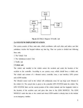 6
Fig no 2.3: Block Diagram Of traffic unit
2.4 SYSTEM IMPLEMENTATION
Our system consists of three main units, which coordinates with each other and makes sure that
ambulance reaches the hospital without any time lag. Thus our system is divided into following
three units,
The Vehicle Unit
The Ambulance/control Unit
Traffic unit
1 Vehicle unit
The vehicle unit installed in the vehicle senses the accident and sends the location of the
accident to the controller. According to our system, every vehicle should have a vehicle unit.
The vehicle unit consists of a vibration sensor, controller, siren, a user interface, GPS system
and a GSM module.
The vibration sensor used in the vehicle will continuously sense for any large scale vibration in
the vehicle [1]. The sensed data is given to the controller GPS SYSTEM inside the vehicle. The
GPS SYSTEM finds out the current position of the vehicle (latitude and the longitude) which is
the location of the accident spot and gives that data to the GSM MODULE. The GSM
MODULE sends this data to the control unit whose GSM number is already there in the module
as an emergency number
 