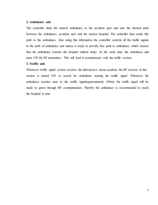 7
2. Ambulance unit
The controller finds the nearest ambulance to the accident spot and also the shortest path
between the ambulance, accident spot and the nearest hospital. The controller then sends this
path to the ambulance. Also using this information the controller controls all the traffic signals
in the path of ambulance and makes it ready to provide free path to ambulance, which ensures
that the ambulance reaches the hospital without delay. At the same time, the ambulance unit
turns ON the RF transmitter. This will lead to communicate with the traffic section.
3. Traffic unit
Whenever traffic signal section receives the information about accident, the RF receiver in this
section is turned ON to search for ambulance nearing the traffic signal. Whenever the
ambulance reaches near to the traffic signal(approximately 100m), the traffic signal will be
made to green through RF communication. Thereby the ambulance is recommended to reach
the hospital in time
 