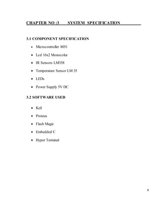 8
CHAPTER NO :3 SYSTEM SPECIFICATION
3.1 COMPONENT SPECIFICATION
 Microcontroller 8051
 Lcd 16x2 Monocolur
 IR Sensors LM358
 Temperature Sensor LM 35
 LEDs
 Power Supply 5V DC
3.2 SOFTWARE USED
 Keil
 Proteus
 Flash Magic
 Embedded C
 Hyper Terminal
 