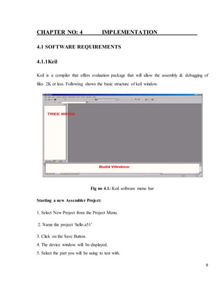 9
CHAPTER NO: 4 IMPLEMENTATION
4.1 SOFTWARE REQUIREMENTS
4.1.1Keil
Keil is a compiler that offers evaluation package that will allow the assembly & debugging of
files 2K or less. Following shows the basic structure of keil window.
Fig no 4.1: Keil software menu bar
Starting a new Assembler Project:
1. Select New Project from the Project Menu.
2. Name the project ‘hello.a51’
3. Click on the Save Button.
4. The device window will be displayed.
5. Select the part you will be using to test with.
 