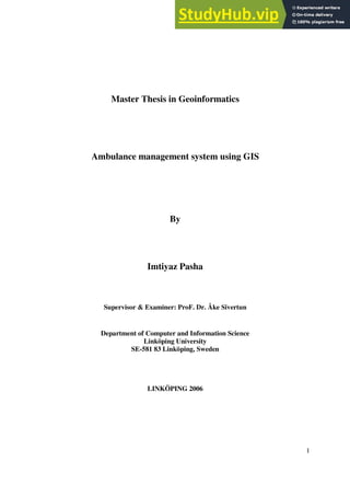 1
Master Thesis in Geoinformatics
Ambulance management system using GIS
By
Imtiyaz Pasha
Supervisor & Examiner: ProF. Dr. Åke Sivertun
Department of Computer and Information Science
Linköping University
SE-581 83 Linköping, Sweden
LINKÖPING 2006
 