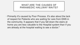 WHAT ARE THE CAUSES OF
PARAMEDIC HALLWAY WAITS?
• Primarily it's caused by Poor Process. It's also about the lack
of respect for Patients who are waiting for care from EMS in
the community. It appears that if you fall down the stairs at
home you are less valuable to the Hospital system than if you
are already at the hospital waiting to see a doctor."
 