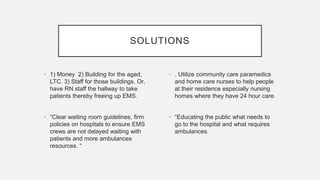 SOLUTIONS
• 1) Money 2) Building for the aged,
LTC. 3) Staff for those buildings. Or,
have RN staff the hallway to take
patients thereby freeing up EMS.
• “Clear waiting room guidelines, firm
policies on hospitals to ensure EMS
crews are not delayed waiting with
patients and more ambulances
resources. “
• . Utilize community care paramedics
and home care nurses to help people
at their residence especially nursing
homes where they have 24 hour care.
• “Educating the public what needs to
go to the hospital and what requires
ambulances.
 
