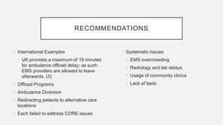 RECOMMENDATIONS
• International Examples
• UK provides a maximum of 15 minutes
for ambulance offload delay; as such
EMS providers are allowed to leave
afterwards. (3)
• Offload Programs
• Ambulance Diversion
• Redirecting patients to alternative care
locations
• Each failed to address CORE issues
• Systematic Issues
• EMS overcrowding
• Radiology and lab delays
• Usage of community clinics
• Lack of beds
 