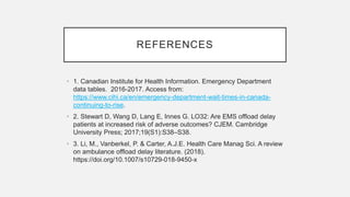 REFERENCES
• 1. Canadian Institute for Health Information. Emergency Department
data tables. 2016-2017. Access from:
https://www.cihi.ca/en/emergency-department-wait-times-in-canada-
continuing-to-rise.
• 2. Stewart D, Wang D, Lang E, Innes G. LO32: Are EMS offload delay
patients at increased risk of adverse outcomes? CJEM. Cambridge
University Press; 2017;19(S1):S38–S38.
• 3. Li, M., Vanberkel, P. & Carter, A.J.E. Health Care Manag Sci. A review
on ambulance offload delay literature. (2018).
https://doi.org/10.1007/s10729-018-9450-x
 