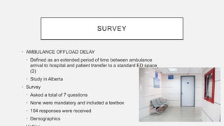 SURVEY
• AMBULANCE OFFLOAD DELAY
• Defined as an extended period of time between ambulance
arrival to hospital and patient transfer to a standard ED space
(3)
• Study in Alberta
• Survey
• Asked a total of 7 questions
• None were mandatory and included a textbox
• 104 responses were received
• Demographics
 