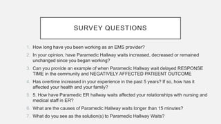 SURVEY QUESTIONS
1. How long have you been working as an EMS provider?
2. In your opinion, have Paramedic Hallway waits increased, decreased or remained
unchanged since you began working?
3. Can you provide an example of when Paramedic Hallway wait delayed RESPONSE
TIME in the community and NEGATIVELY AFFECTED PATIEENT OUTCOME
4. Has overtime increased in your experience in the past 5 years? If so, how has it
affected your health and your family?
5. 5. How have Paramedic ER hallway waits affected your relationships with nursing and
medical staff in ER?
6. What are the causes of Paramedic Hallway waits longer than 15 minutes?
7. What do you see as the solution(s) to Paramedic Hallway Waits?
 