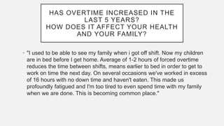 HAS OVERTIME INCREASED IN THE
LAST 5 YEARS?
HOW DOES IT AFFECT YOUR HEALTH
AND YOUR FAMILY?
• "I used to be able to see my family when i got off shift. Now my children
are in bed before I get home. Average of 1-2 hours of forced overtime
reduces the time between shifts, means earlier to bed in order to get to
work on time the next day. On several occasions we've worked in excess
of 16 hours with no down time and haven't eaten. This made us
profoundly fatigued and I'm too tired to even spend time with my family
when we are done. This is becoming common place."
 