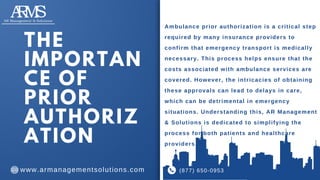 Ambulance prior authorization is a critical step
required by many insurance providers to
confirm that emergency transport is medically
necessary. This process helps ensure that the
costs associated with ambulance services are
covered. However, the intricacies of obtaining
these approvals can lead to delays in care,
which can be detrimental in emergency
situations. Understanding this, AR Management
& Solutions is dedicated to simplifying the
process for both patients and healthcare
providers.
THE
IMPORTAN
CE OF
PRIOR
AUTHORIZ
ATION
(877) 650-0953
www.armanagementsolutions.com
 