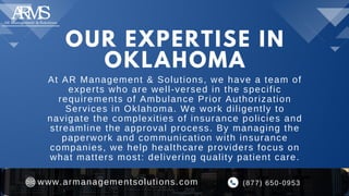 OUR EXPERTISE IN
OKLAHOMA
At AR Management & Solutions, we have a team of
experts who are well-versed in the specific
requirements of Ambulance Prior Authorization
Services in Oklahoma. We work diligently to
navigate the complexities of insurance policies and
streamline the approval process. By managing the
paperwork and communication with insurance
companies, we help healthcare providers focus on
what matters most: delivering quality patient care.
(877) 650-0953
www.armanagementsolutions.com
 