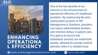 ENHANCING
OPERATIONA
L EFFICIENCY
One of the key benefits of our
services is the enhancement of
operational efficiency for healthcare
providers. By outsourcing the prior
authorization process to AR
Management & Solutions, providers
can reduce administrative burdens
and minimize delays in patient care.
Our goal is to ensure that
ambulance services are authorized
quickly, allowing for prompt medical
attention when it is needed most.
(877) 650-0953
www.armanagementsolutions.com
 