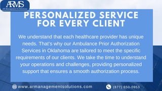 We understand that each healthcare provider has unique
needs. That’s why our Ambulance Prior Authorization
Services in Oklahoma are tailored to meet the specific
requirements of our clients. We take the time to understand
your operations and challenges, providing personalized
support that ensures a smooth authorization process.
(877) 650-0953
www.armanagementsolutions.com
PERSONALIZED SERVICE
FOR EVERY CLIENT
 