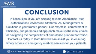 CONCLUSION
In conclusion, if you are seeking reliable Ambulance Prior
Authorization Services in Oklahoma, AR Management &
Solutions is your trusted partner. Our expertise, commitment to
efficiency, and personalized approach make us the ideal choice
for navigating the complexities of ambulance prior authorization.
Contact us today to learn how we can assist you in ensuring
timely access to emergency medical services for your patients.
(877) 650-0953
www.armanagementsolutions.com
 