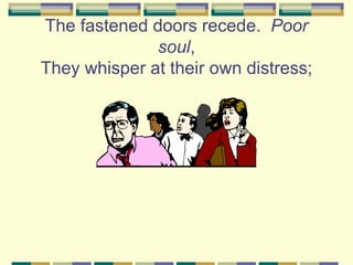 The fastened doors recede. Poor
              soul,
They whisper at their own distress;
 