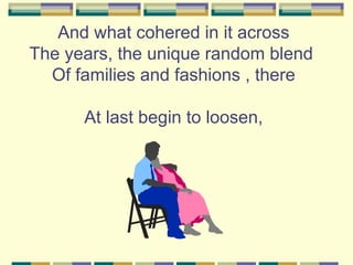 And what cohered in it across
The years, the unique random blend
  Of families and fashions , there

      At last begin to loosen,
 