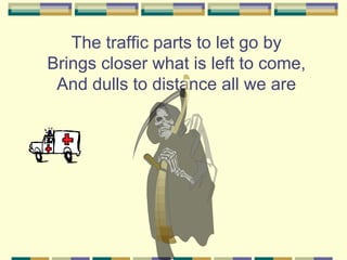 The traffic parts to let go by
Brings closer what is left to come,
 And dulls to distance all we are
 