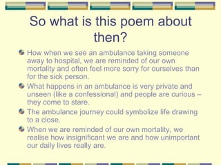 So what is this poem about
           then?
How when we see an ambulance taking someone
away to hospital, we are reminded of our own
mortality and often feel more sorry for ourselves than
for the sick person.
What happens in an ambulance is very private and
unseen (like a confessional) and people are curious –
they come to stare.
The ambulance journey could symbolize life drawing
to a close.
When we are reminded of our own mortality, we
realise how insignificant we are and how unimportant
our daily lives really are.
 