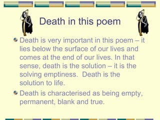 Death in this poem
Death is very important in this poem – it
lies below the surface of our lives and
comes at the end of our lives. In that
sense, death is the solution – it is the
solving emptiness. Death is the
solution to life.
Death is characterised as being empty,
permanent, blank and true.
 