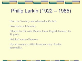 Philip Larkin (1922 – 1985)
•Born in Coventry and educated at Oxford.
•Worked as a Librarian.
•Shared his life with Monica Jones, English lecturer, for
38 years.
•Wicked sense of humour
•By all acounts a difficult and not very likeable
personality.
 