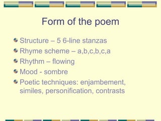 Form of the poem
Structure – 5 6-line stanzas
Rhyme scheme – a,b,c,b,c,a
Rhythm – flowing
Mood - sombre
Poetic techniques: enjambement,
similes, personification, contrasts
 