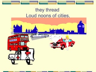 they thread
Loud noons of cities,
 