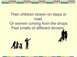 Then children strewn on steps or
              road,
Or women coming from the shops
 Past smells of different dinners,
 