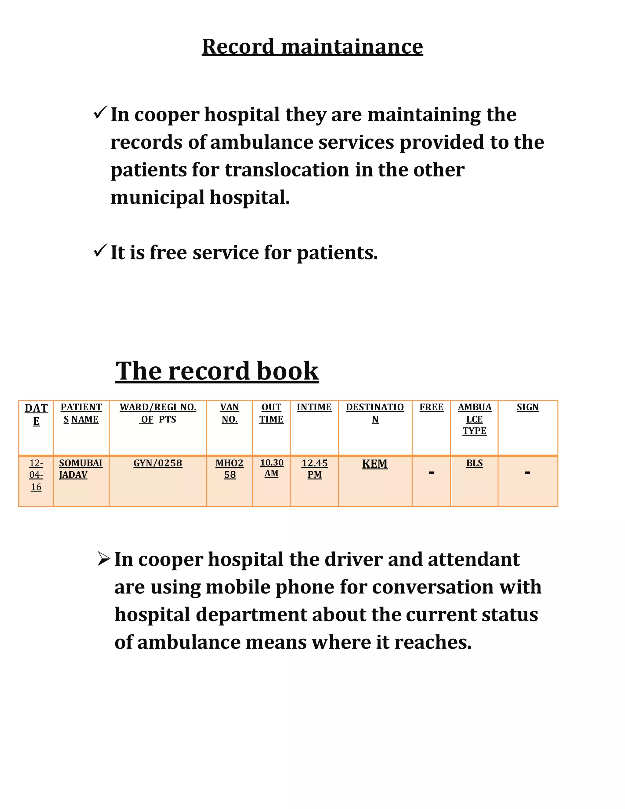 Record maintainance
In cooper hospital they are maintaining the
records of ambulance services provided to the
patients for translocation in the other
municipal hospital.
It is free service for patients.
The record book
In cooper hospital the driver and attendant
are using mobile phone for conversation with
hospital department about the current status
of ambulance means where it reaches.
DAT
E
PATIENT
S NAME
WARD/REGI NO.
OF PTS
VAN
NO.
OUT
TIME
INTIME DESTINATIO
N
FREE AMBUA
LCE
TYPE
SIGN
12-
04-
16
SOMUBAI
JADAV
GYN/0258 MHO2
58
10.30
AM
12.45
PM
KEM
-
BLS
-
 
