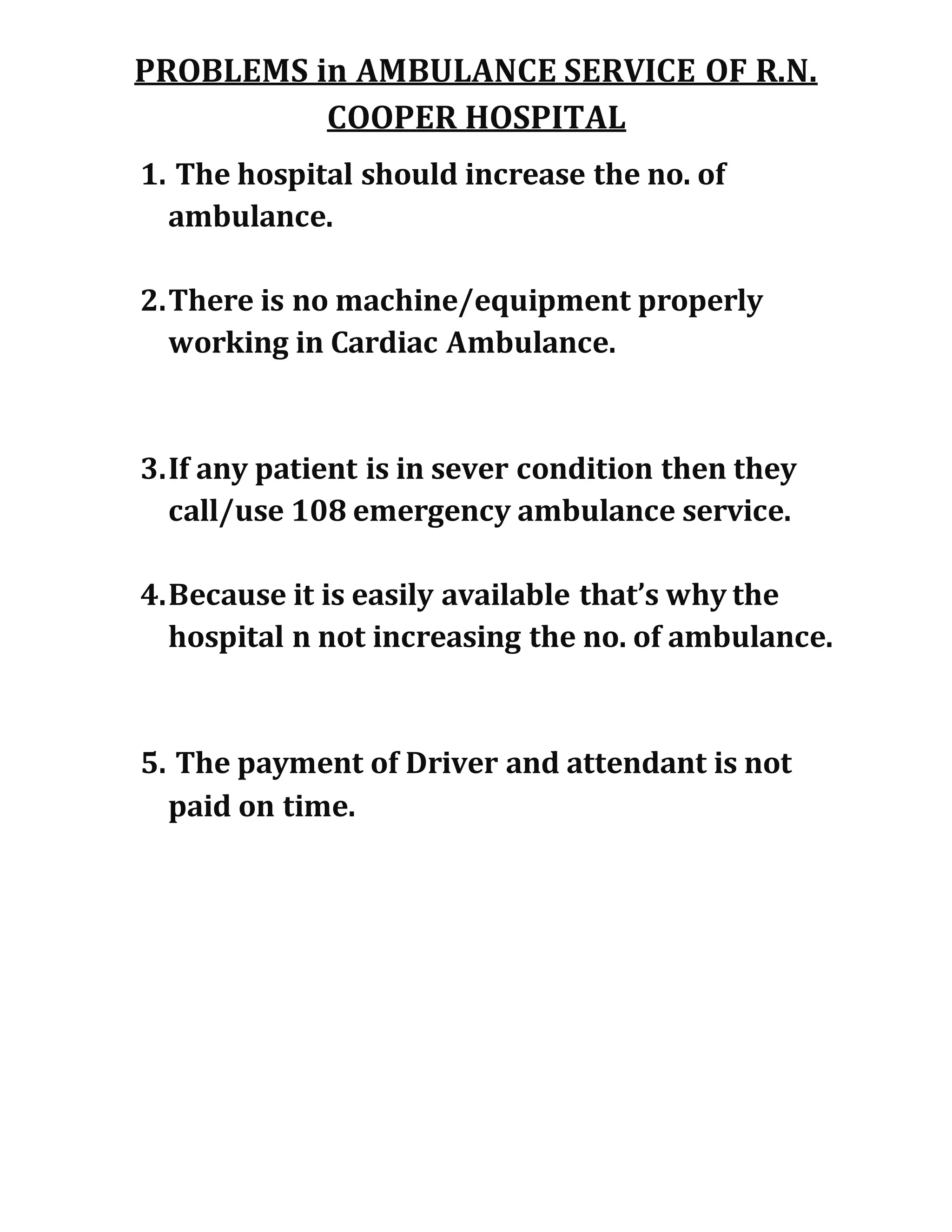 PROBLEMS in AMBULANCE SERVICE OF R.N.
COOPER HOSPITAL
1. The hospital should increase the no. of
ambulance.
2.There is no machine/equipment properly
working in Cardiac Ambulance.
3.If any patient is in sever condition then they
call/use 108 emergency ambulance service.
4.Because it is easily available that’s why the
hospital n not increasing the no. of ambulance.
5. The payment of Driver and attendant is not
paid on time.
 