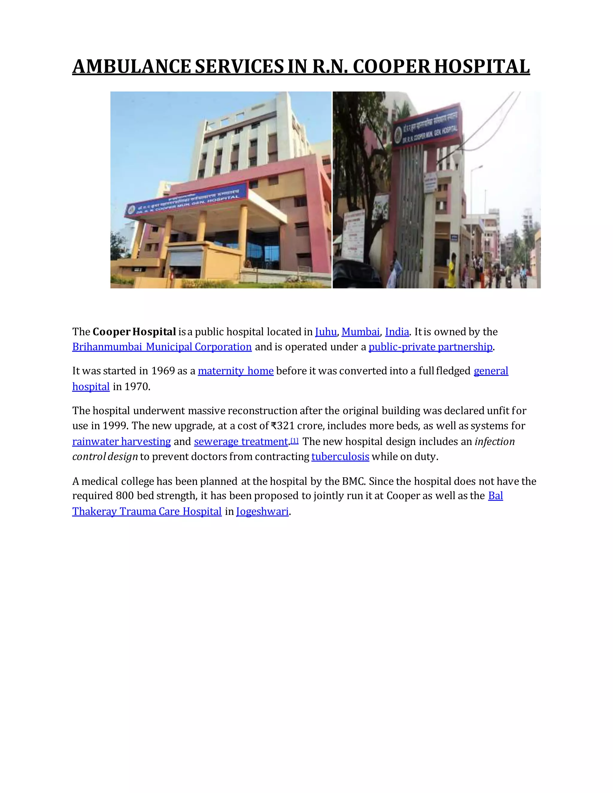 AMBULANCE SERVICES IN R.N. COOPER HOSPITAL
The CooperHospital isa public hospital located in Juhu, Mumbai, India. Itis owned by the
Brihanmumbai Municipal Corporation and is operated under a public-private partnership.
It was started in 1969 as a maternity home before it was converted into a fullfledged general
hospital in 1970.
The hospital underwent massive reconstruction after the original building was declared unfit for
use in 1999. The new upgrade, at a cost of ₹321 crore, includes more beds, as well as systems for
rainwater harvesting and sewerage treatment.[1] The new hospital design includes an infection
controldesignto prevent doctors from contracting tuberculosis while on duty.
A medical college has been planned at the hospital by the BMC. Since the hospital does not have the
required 800 bed strength, it has been proposed to jointly run it at Cooper as well as the Bal
Thakeray Trauma Care Hospital in Jogeshwari.
 