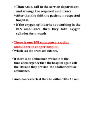 Than r.m.o. call to the service department
and arrange the required ambulance.
After that the shift the patient in respected
hospital.
 If the oxygen cylinder is not working in the
BLS ambulance then they take oxygen
cylinder form wards.
There is one 108 emergency cardiac
ambulance in cooper hospital.
Which is a the araea ambulance.
If there is no ambulance available at the
time of emergency than the hospital again call
the 108 and they provide the another cardiac
ambulance.
Ambulance reach at the site within 10 to 15 min.
 