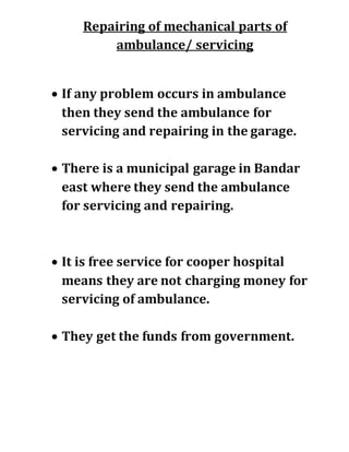 Repairing of mechanical parts of
ambulance/ servicing
 If any problem occurs in ambulance
then they send the ambulance for
servicing and repairing in the garage.
 There is a municipal garage in Bandar
east where they send the ambulance
for servicing and repairing.
 It is free service for cooper hospital
means they are not charging money for
servicing of ambulance.
 They get the funds from government.
 