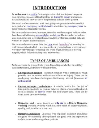 INTRODUCTION
An ambulance is a vehicle for transportation of sick or injured peopleto,
from or between places of treatment for an illness OR injury and in some
instances will also provideoutof hospital medical care to the patient.
The word isoften associated with road going emergency ambulances which
form part of an emergency medical service, administeringemergency care to
those with acute medical problems.
The term ambulance does, however, extend to a wider rangeof vehicles other
than those with flashing warninglights and sirens. The term also includesa
large number of non-urgentambulanceswhich are for transportof patients
without an urgentacute condition.
The term ambulance comes from the Latin word "ambulare"as meaning"to
walk or moveabout which is a referenceto early medicalcare where patients
were moved by lifting or wheeling. The word originally meant a moving
hospital, which followsan army in its movements.
TYPES OF AMBULANCES
Ambulancescan be grouped into types dependingon whether or not they
transportpatients, and under whatconditions.
 Emergency ambulance – The most common type of ambulance, which
provide care to patients with an acute illness or injury. These can be
road-going vans, boats, helicopters, fixed-wing aircraft (known as air
ambulances).
 Patient transport ambulance – A vehicle, which has the job of
transporting patients to, from or between places of medical treatment,
such as hospital or dialysis center, for non-urgent care. These can be
vans, buses or other vehicles.
 Response unit – Also known as a fly-car or a [Quick Response
Vehicle], which is a vehicle which is used to reach an acutely ill patient
quickly, and provide on scene care.
 Bariatric ambulance – A special type of patient transport ambulance
designed for extremely obese patients equipped with the appropriate
tools to move and manage these patients.
 